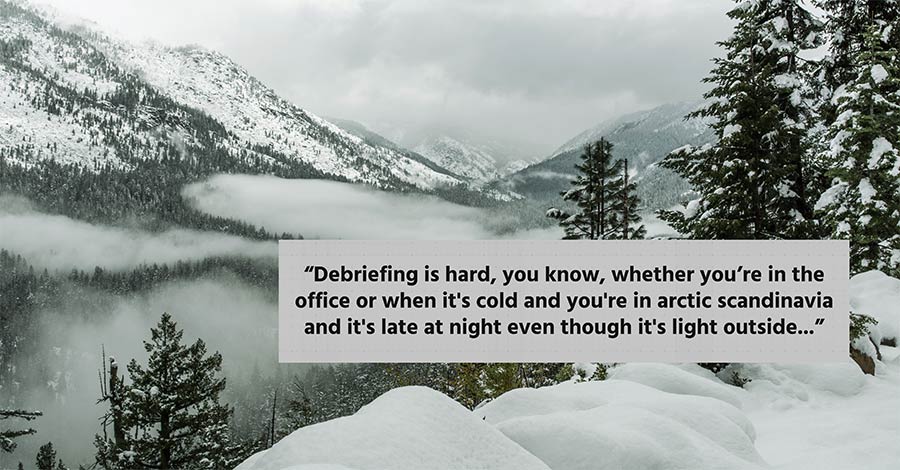 "Debriefing is hard, you know, whether you're in an office or when it's cold and you're in arctic scandinavia and it's late at night even though it's light out..."